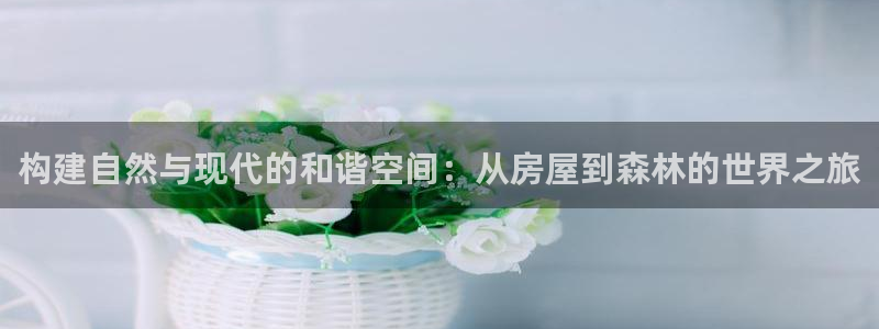 威九国际精忐：构建自然与现代的和谐空间：从房屋到森林的世界之旅