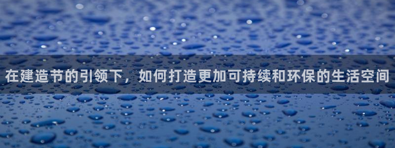 威九国际网站怎么样：在建造节的引领下，如何打造更加可持续和环保的生活空间