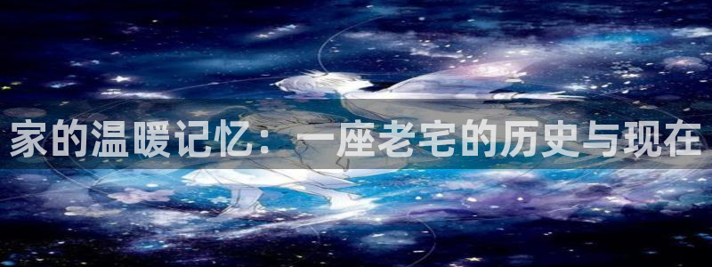 威九国际网站登录：家的温暖记忆：一座老宅的历史与现在
