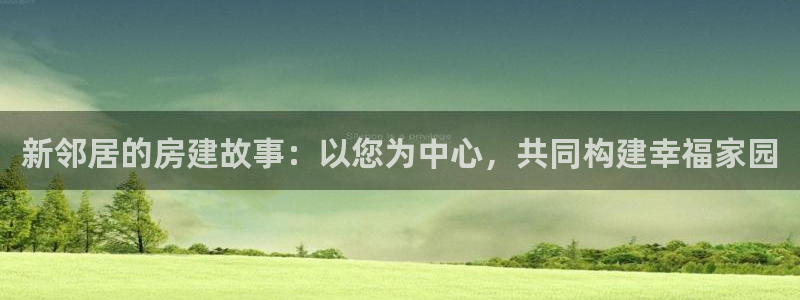 威九国际女演员名单介绍：新邻居的房建故事：以您为中心，共同构建幸福家园