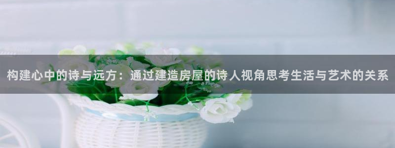 威九国际成长模式：构建心中的诗与远方：通过建造房屋的诗人视角思考生活与艺术的关系